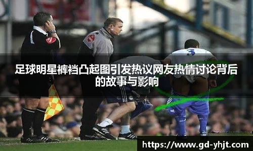 足球明星裤裆凸起图引发热议网友热情讨论背后的故事与影响