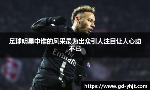 足球明星中谁的风采最为出众引人注目让人心动不已