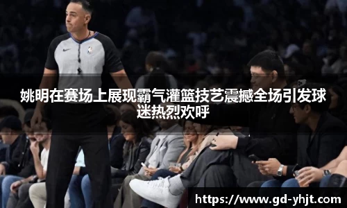 姚明在赛场上展现霸气灌篮技艺震撼全场引发球迷热烈欢呼
