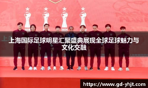 上海国际足球明星汇聚盛典展现全球足球魅力与文化交融