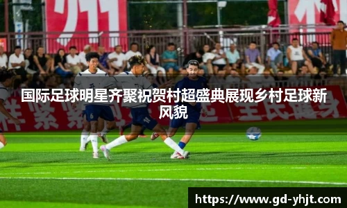 国际足球明星齐聚祝贺村超盛典展现乡村足球新风貌